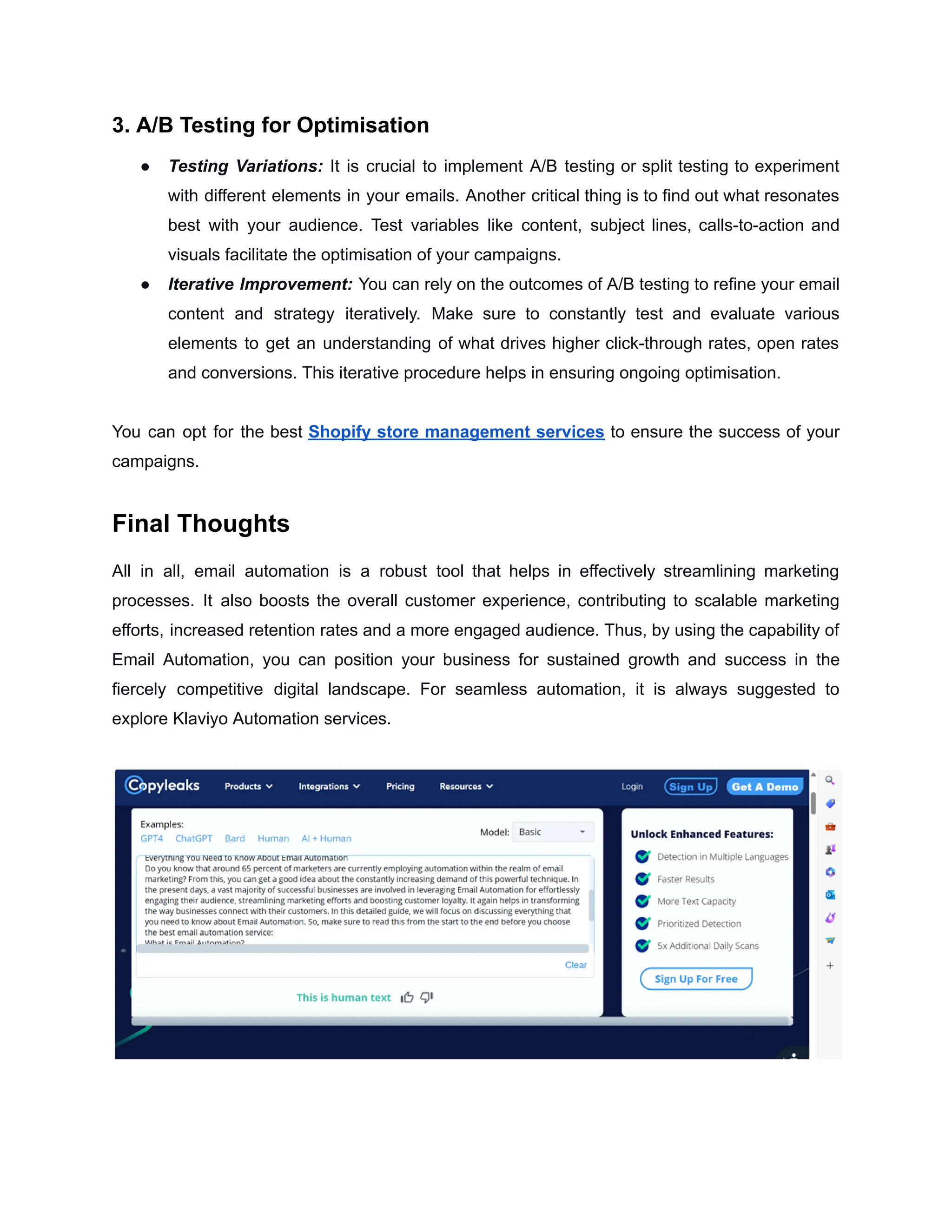 3. A/B Testing for Optimisation
● Testing Variations: It is crucial to implement A/B testing or split testing to experiment
with different elements in your emails. Another critical thing is to find out what resonates
best with your audience. Test variables like content, subject lines, calls-to-action and
visuals facilitate the optimisation of your campaigns.
● Iterative Improvement: You can rely on the outcomes of A/B testing to refine your email
content and strategy iteratively. Make sure to constantly test and evaluate various
elements to get an understanding of what drives higher click-through rates, open rates
and conversions. This iterative procedure helps in ensuring ongoing optimisation.
You can opt for the best Shopify store management services to ensure the success of your
campaigns.
Final Thoughts
All in all, email automation is a robust tool that helps in effectively streamlining marketing
processes. It also boosts the overall customer experience, contributing to scalable marketing
efforts, increased retention rates and a more engaged audience. Thus, by using the capability of
Email Automation, you can position your business for sustained growth and success in the
fiercely competitive digital landscape. For seamless automation, it is always suggested to
explore Klaviyo Automation services.
 
