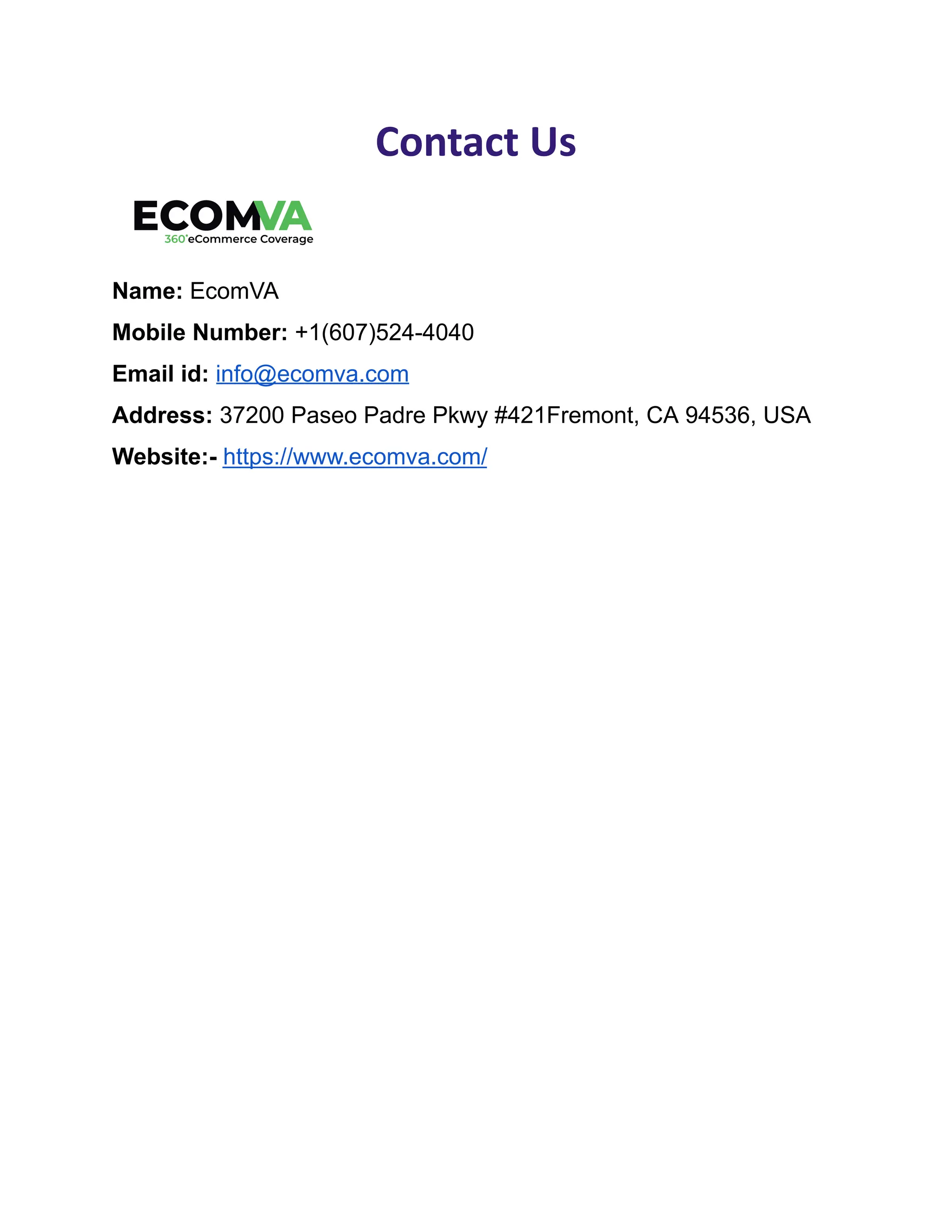 Contact Us
Name: EcomVA
Mobile Number: +1(607)524-4040
Email id: info@ecomva.com
Address: 37200 Paseo Padre Pkwy #421Fremont, CA 94536, USA
Website:- https://www.ecomva.com/
 