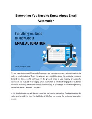 Everything You Need to Know About Email
Automation
Do you know that around 65 percent of marketers are currently employing automation within the
realm of email marketing? From this, you can get a good idea about the constantly increasing
demand for this powerful technique. In the present times, a vast majority of successful
businesses are involved in leveraging Email Automation to effortlessly engage their audience,
streamline marketing efforts and boost customer loyalty. It again helps in transforming the way
businesses connect with their customers.
In this detailed guide, we will discuss everything you need to know about Email Automation. So,
make sure to read this from the start to the end before you choose the best email automation
service:
 