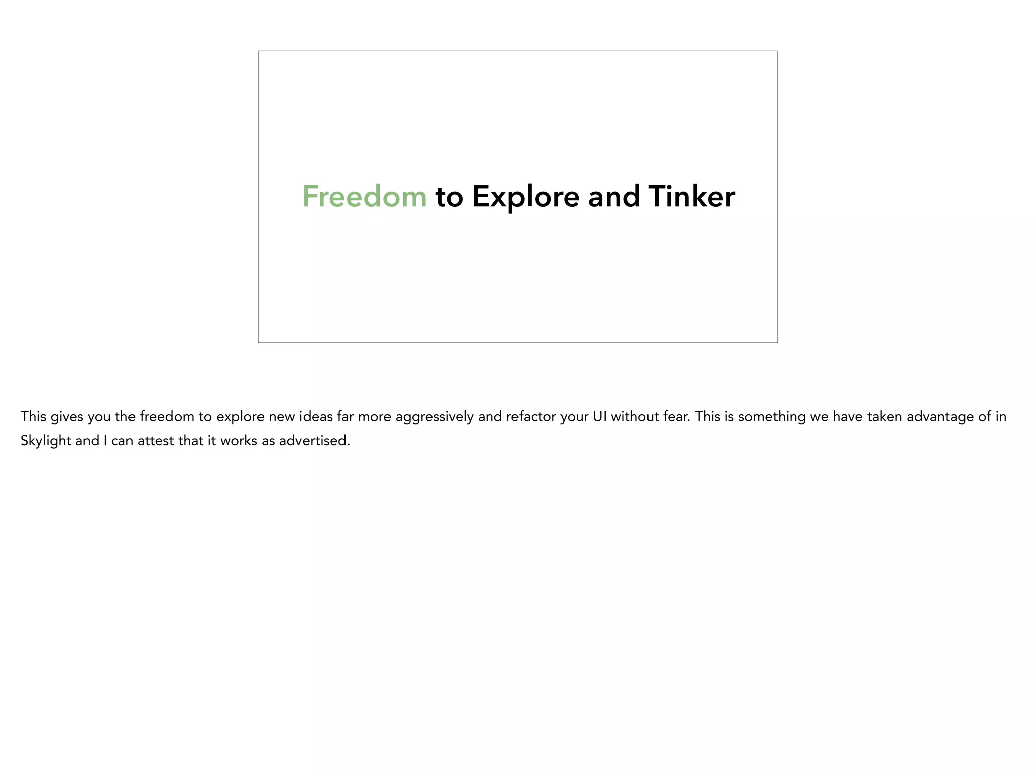 Freedom to Explore and Tinker
This gives you the freedom to explore new ideas far more aggressively and refactor your UI without fear. This is something we have taken advantage of in
Skylight and I can attest that it works as advertised.
 
