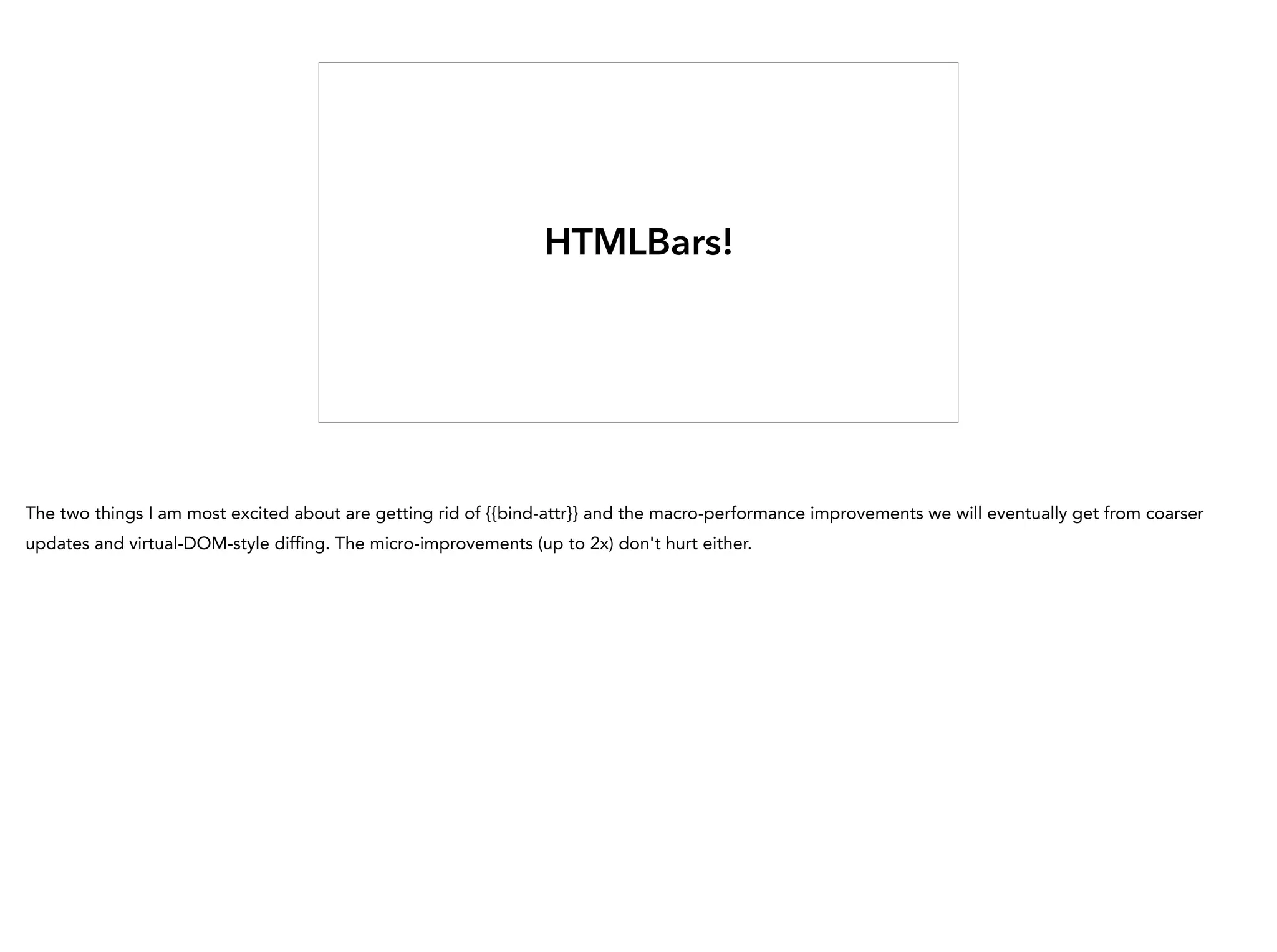 HTMLBars!
The two things I am most excited about are getting rid of {{bind-attr}} and the macro-performance improvements we will eventually get from coarser
updates and virtual-DOM-style diffing. The micro-improvements (up to 2x) don't hurt either.
 