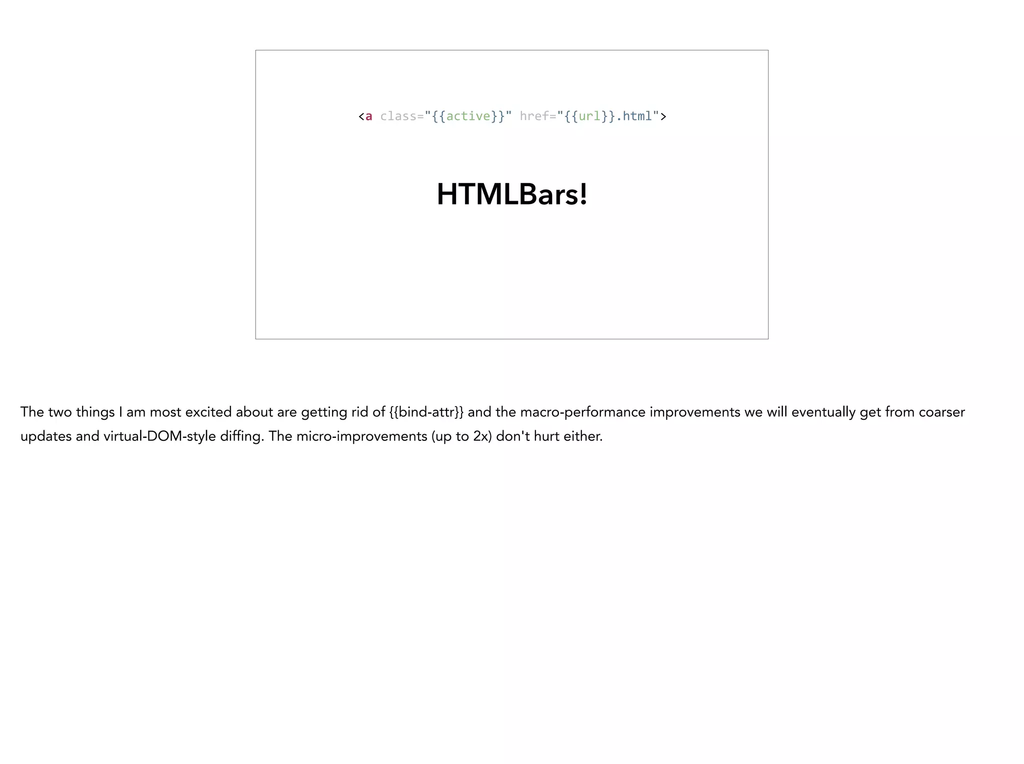 HTMLBars!
<a	
  class="{{active}}"	
  href="{{url}}.html">
The two things I am most excited about are getting rid of {{bind-attr}} and the macro-performance improvements we will eventually get from coarser
updates and virtual-DOM-style diffing. The micro-improvements (up to 2x) don't hurt either.
 