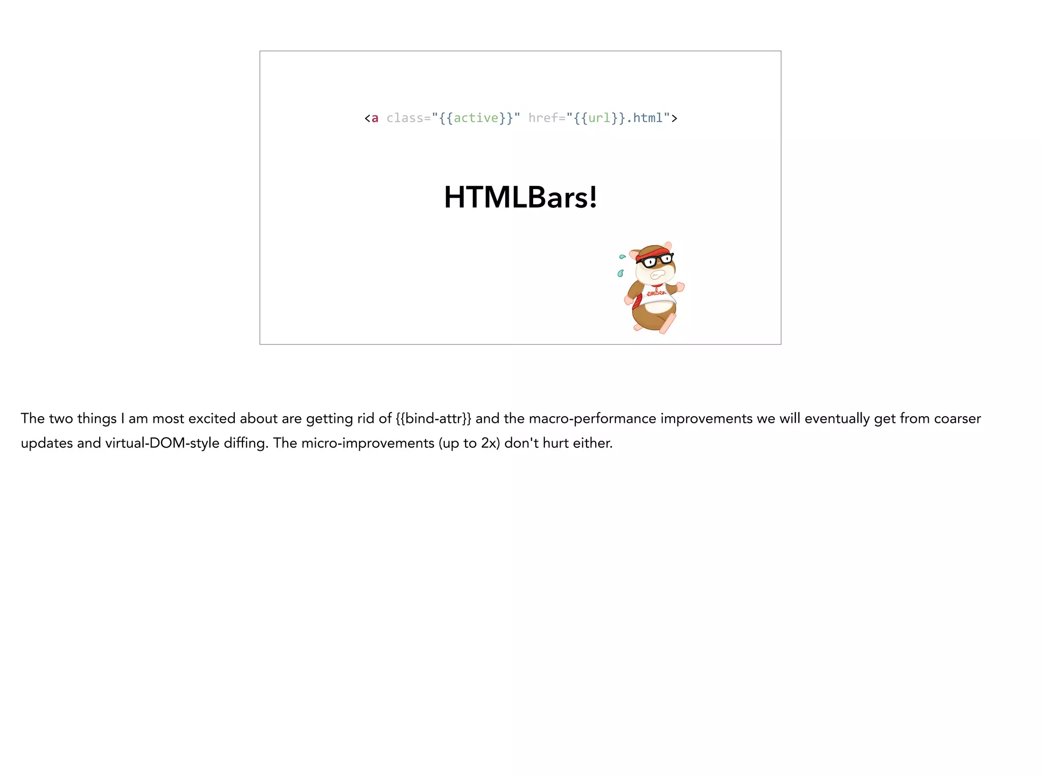 HTMLBars!
<a	
  class="{{active}}"	
  href="{{url}}.html">
The two things I am most excited about are getting rid of {{bind-attr}} and the macro-performance improvements we will eventually get from coarser
updates and virtual-DOM-style diffing. The micro-improvements (up to 2x) don't hurt either.
 