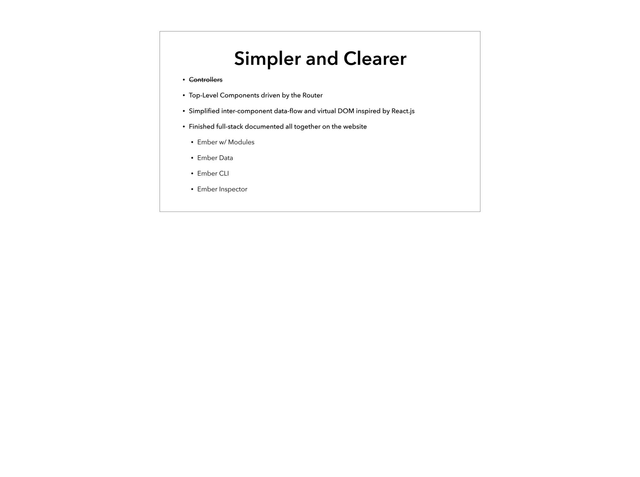 Simpler and Clearer
• Controllers
• Top-Level Components driven by the Router
• Simpliﬁed inter-component data-ﬂow and virtual DOM inspired by React.js
• Finished full-stack documented all together on the website
• Ember w/ Modules
• Ember Data
• Ember CLI
• Ember Inspector
 