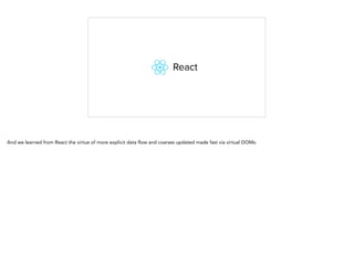 And we learned from React the virtue of more explicit data flow and coarses updated made fast via virtual DOMs.
 