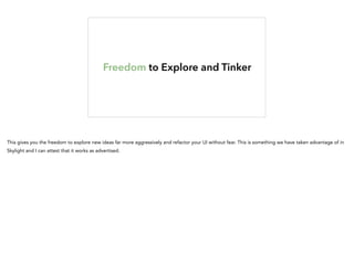 Freedom to Explore and Tinker
This gives you the freedom to explore new ideas far more aggressively and refactor your UI without fear. This is something we have taken advantage of in
Skylight and I can attest that it works as advertised.
 