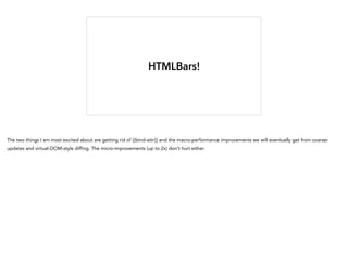 HTMLBars!
The two things I am most excited about are getting rid of {{bind-attr}} and the macro-performance improvements we will eventually get from coarser
updates and virtual-DOM-style diffing. The micro-improvements (up to 2x) don't hurt either.
 