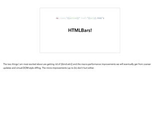 HTMLBars!
<a	
  class="{{active}}"	
  href="{{url}}.html">
The two things I am most excited about are getting rid of {{bind-attr}} and the macro-performance improvements we will eventually get from coarser
updates and virtual-DOM-style diffing. The micro-improvements (up to 2x) don't hurt either.
 