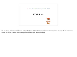 HTMLBars!
<a	
  class="{{active}}"	
  href="{{url}}.html">
The two things I am most excited about are getting rid of {{bind-attr}} and the macro-performance improvements we will eventually get from coarser
updates and virtual-DOM-style diffing. The micro-improvements (up to 2x) don't hurt either.
 