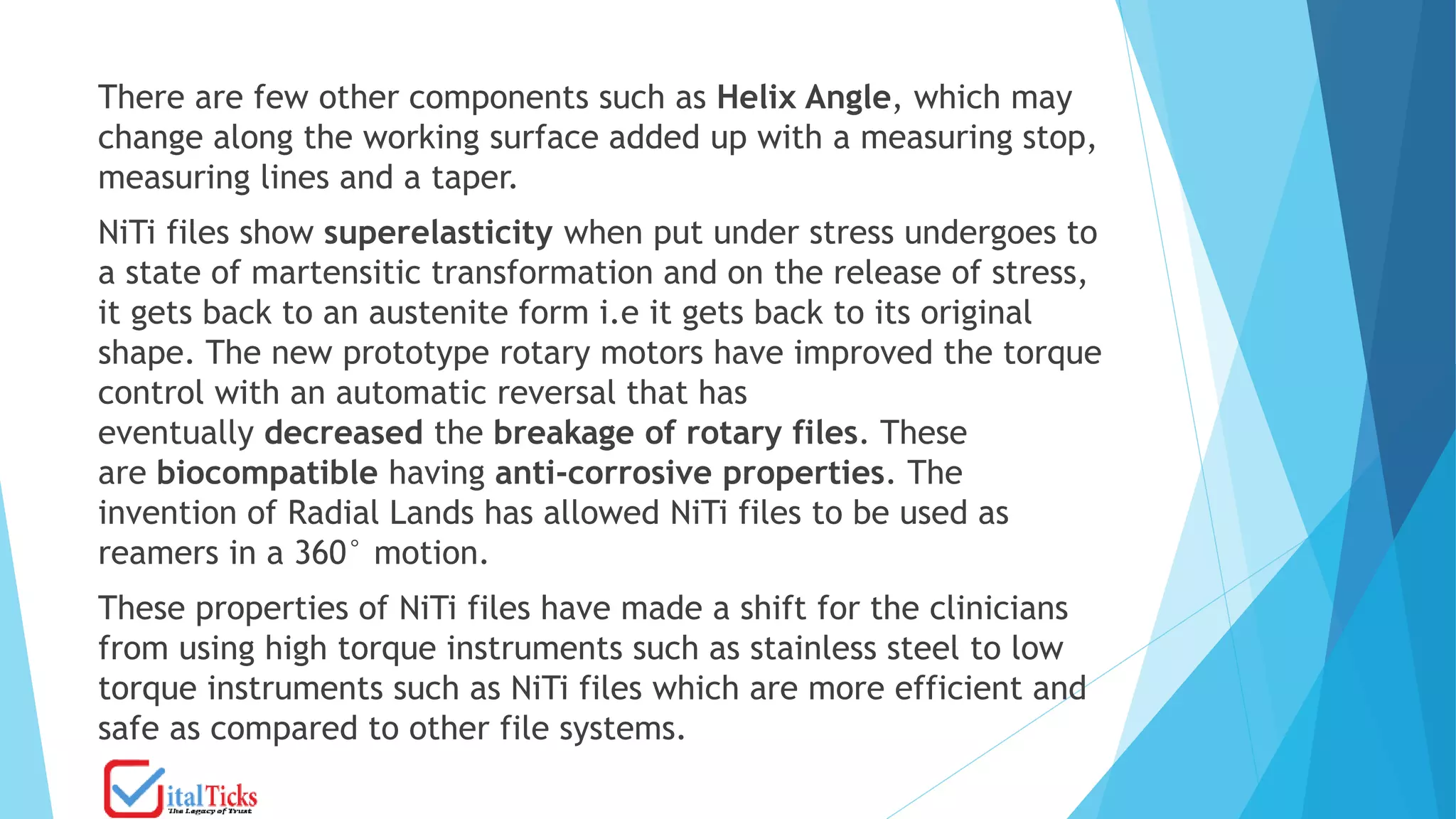 There are few other components such as Helix Angle, which may
change along the working surface added up with a measuring stop,
measuring lines and a taper.
NiTi files show superelasticity when put under stress undergoes to
a state of martensitic transformation and on the release of stress,
it gets back to an austenite form i.e it gets back to its original
shape. The new prototype rotary motors have improved the torque
control with an automatic reversal that has
eventually decreased the breakage of rotary files. These
are biocompatible having anti-corrosive properties. The
invention of Radial Lands has allowed NiTi files to be used as
reamers in a 360° motion.
These properties of NiTi files have made a shift for the clinicians
from using high torque instruments such as stainless steel to low
torque instruments such as NiTi files which are more efficient and
safe as compared to other file systems.
 