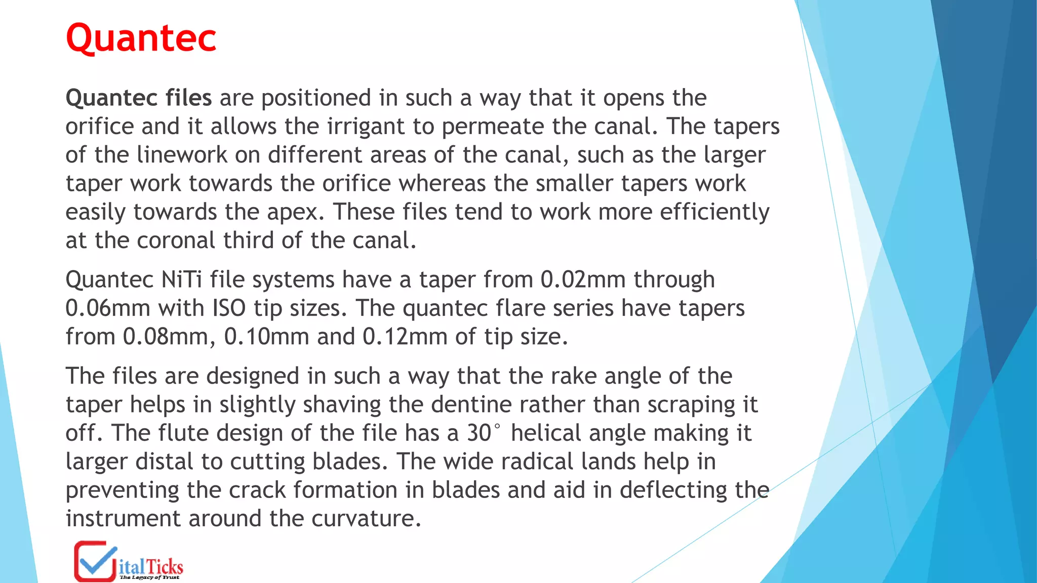 Quantec
Quantec files are positioned in such a way that it opens the
orifice and it allows the irrigant to permeate the canal. The tapers
of the linework on different areas of the canal, such as the larger
taper work towards the orifice whereas the smaller tapers work
easily towards the apex. These files tend to work more efficiently
at the coronal third of the canal.
Quantec NiTi file systems have a taper from 0.02mm through
0.06mm with ISO tip sizes. The quantec flare series have tapers
from 0.08mm, 0.10mm and 0.12mm of tip size.
The files are designed in such a way that the rake angle of the
taper helps in slightly shaving the dentine rather than scraping it
off. The flute design of the file has a 30° helical angle making it
larger distal to cutting blades. The wide radical lands help in
preventing the crack formation in blades and aid in deflecting the
instrument around the curvature.
 