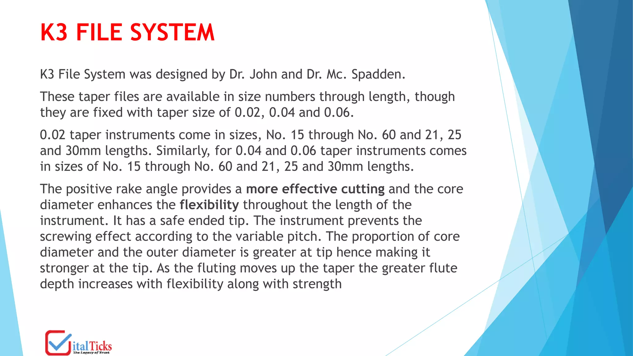 K3 FILE SYSTEM
K3 File System was designed by Dr. John and Dr. Mc. Spadden.
These taper files are available in size numbers through length, though
they are fixed with taper size of 0.02, 0.04 and 0.06.
0.02 taper instruments come in sizes, No. 15 through No. 60 and 21, 25
and 30mm lengths. Similarly, for 0.04 and 0.06 taper instruments comes
in sizes of No. 15 through No. 60 and 21, 25 and 30mm lengths.
The positive rake angle provides a more effective cutting and the core
diameter enhances the flexibility throughout the length of the
instrument. It has a safe ended tip. The instrument prevents the
screwing effect according to the variable pitch. The proportion of core
diameter and the outer diameter is greater at tip hence making it
stronger at the tip. As the fluting moves up the taper the greater flute
depth increases with flexibility along with strength
 