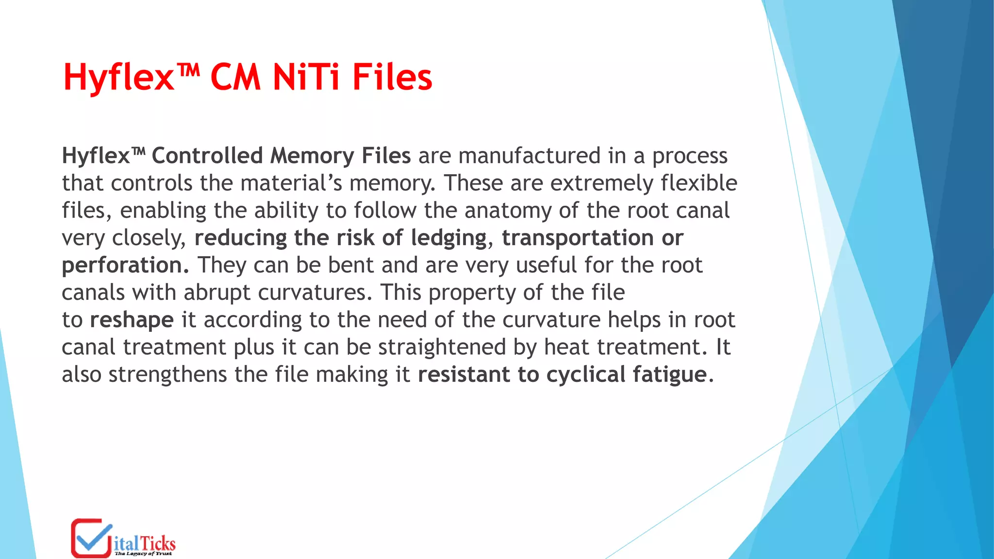Hyflex™ CM NiTi Files
Hyflex™ Controlled Memory Files are manufactured in a process
that controls the material’s memory. These are extremely flexible
files, enabling the ability to follow the anatomy of the root canal
very closely, reducing the risk of ledging, transportation or
perforation. They can be bent and are very useful for the root
canals with abrupt curvatures. This property of the file
to reshape it according to the need of the curvature helps in root
canal treatment plus it can be straightened by heat treatment. It
also strengthens the file making it resistant to cyclical fatigue.
 