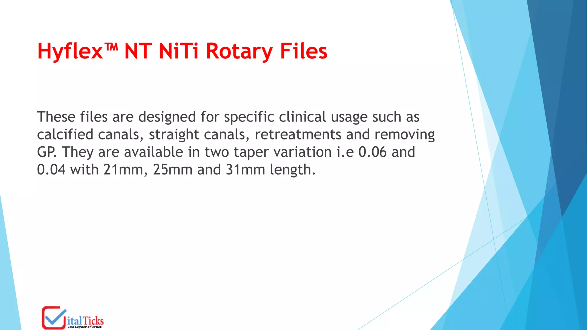 Hyflex™ NT NiTi Rotary Files
These files are designed for specific clinical usage such as
calcified canals, straight canals, retreatments and removing
GP. They are available in two taper variation i.e 0.06 and
0.04 with 21mm, 25mm and 31mm length.
 