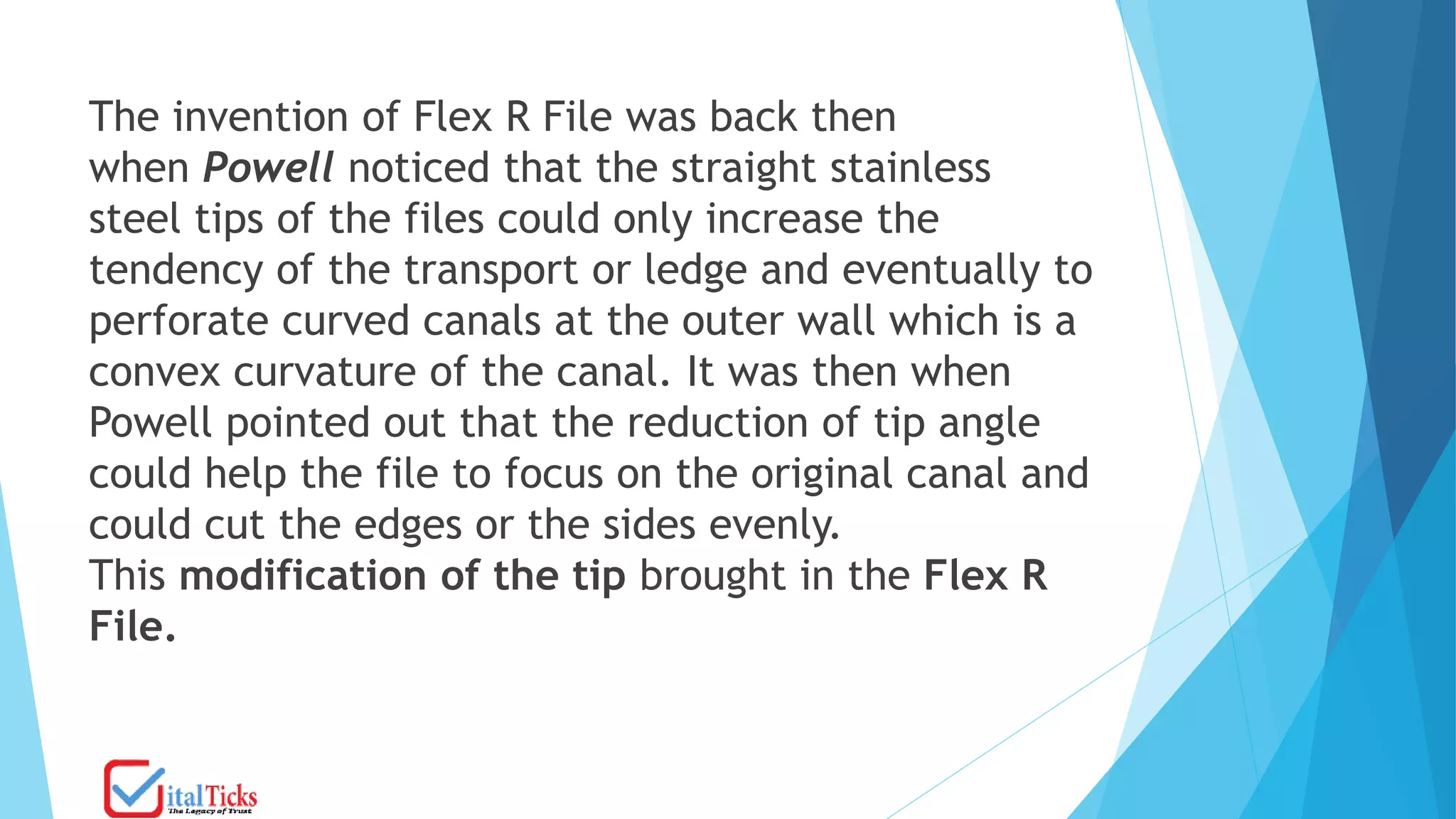 The invention of Flex R File was back then
when Powell noticed that the straight stainless
steel tips of the files could only increase the
tendency of the transport or ledge and eventually to
perforate curved canals at the outer wall which is a
convex curvature of the canal. It was then when
Powell pointed out that the reduction of tip angle
could help the file to focus on the original canal and
could cut the edges or the sides evenly.
This modification of the tip brought in the Flex R
File.
 