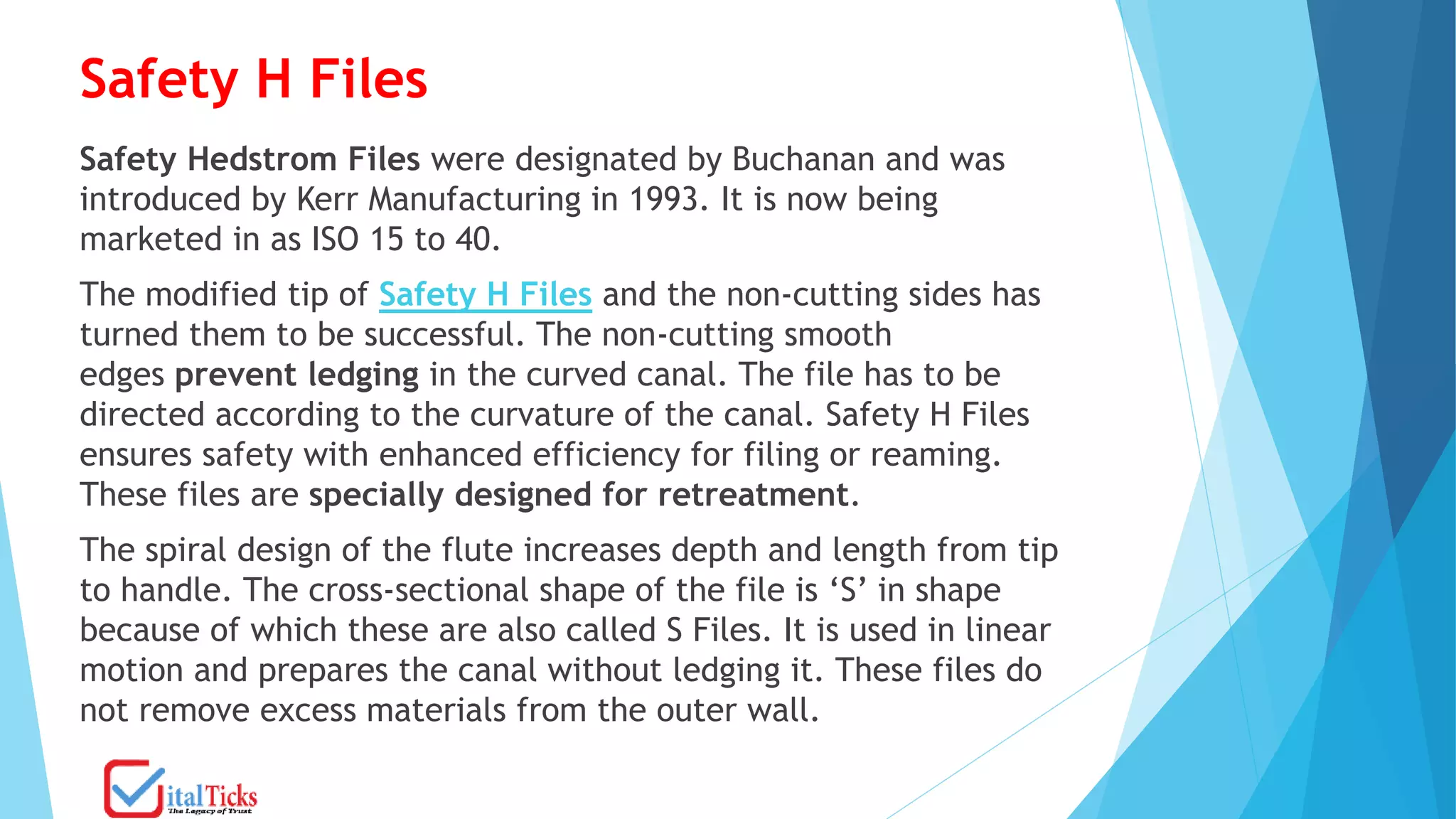 Safety H Files
Safety Hedstrom Files were designated by Buchanan and was
introduced by Kerr Manufacturing in 1993. It is now being
marketed in as ISO 15 to 40.
The modified tip of Safety H Files and the non-cutting sides has
turned them to be successful. The non-cutting smooth
edges prevent ledging in the curved canal. The file has to be
directed according to the curvature of the canal. Safety H Files
ensures safety with enhanced efficiency for filing or reaming.
These files are specially designed for retreatment.
The spiral design of the flute increases depth and length from tip
to handle. The cross-sectional shape of the file is ‘S’ in shape
because of which these are also called S Files. It is used in linear
motion and prepares the canal without ledging it. These files do
not remove excess materials from the outer wall.
 