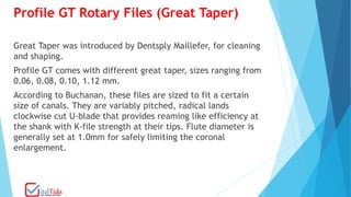 Profile GT Rotary Files (Great Taper)
Great Taper was introduced by Dentsply Maillefer, for cleaning
and shaping.
Profile GT comes with different great taper, sizes ranging from
0.06, 0.08, 0.10, 1.12 mm.
According to Buchanan, these files are sized to fit a certain
size of canals. They are variably pitched, radical lands
clockwise cut U-blade that provides reaming like efficiency at
the shank with K-file strength at their tips. Flute diameter is
generally set at 1.0mm for safely limiting the coronal
enlargement.
 
