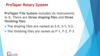 ProTaper Rotary System
ProTaper File System includes six instruments
in it. There are three shaping files and three
finishing files.
 The shaping files are named as S-X, S-1, S-2.
 The finishing files are names as F-1, F-2, F-3
 