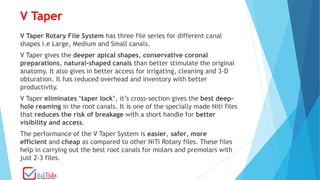 V Taper
V Taper Rotary File System has three file series for different canal
shapes i.e Large, Medium and Small canals.
V Taper gives the deeper apical shapes, conservative coronal
preparations, natural-shaped canals than better stimulate the original
anatomy. It also gives in better access for irrigating, cleaning and 3-D
obturation. It has reduced overhead and inventory with better
productivity.
V Taper eliminates ‘taper lock’, it’s cross-section gives the best deep-
hole reaming in the root canals. It is one of the specially made Niti files
that reduces the risk of breakage with a short handle for better
visibility and access.
The performance of the V Taper System is easier, safer, more
efficient and cheap as compared to other NiTi Rotary files. These files
help in carrying out the best root canals for molars and premolars with
just 2-3 files.
 