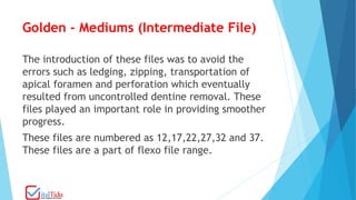 Golden - Mediums (Intermediate File)
The introduction of these files was to avoid the
errors such as ledging, zipping, transportation of
apical foramen and perforation which eventually
resulted from uncontrolled dentine removal. These
files played an important role in providing smoother
progress.
These files are numbered as 12,17,22,27,32 and 37.
These files are a part of flexo file range.
 
