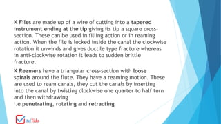 K Files are made up of a wire of cutting into a tapered
instrument ending at the tip giving its tip a square cross-
section. These can be used in filling action or in reaming
action. When the file is locked inside the canal the clockwise
rotation it unwinds and gives ductile type fracture whereas
in anti-clockwise rotation it leads to sudden brittle
fracture.
K Reamers have a triangular cross-section with loose
spirals around the flute. They have a reaming motion. These
are used to ream canals, they cut the canals by inserting
into the canal by twisting clockwise one quarter to half turn
and then withdrawing
i.e penetrating, rotating and retracting
 
