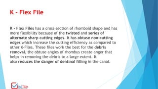 K - Flex File
K - Flex Files has a cross-section of rhomboid shape and has
more flexibility because of the twisted and series of
alternate sharp cutting edges. It has obtuse non-cutting
edges which increase the cutting efficiency as compared to
other K-Files. These files work the best for the debris
removal, the obtuse angles of rhombus create anger that
helps in removing the debris to a large extent. It
also reduces the danger of dentinal filling in the canal.
 