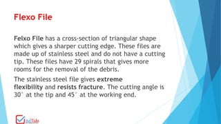 Flexo File
Felxo File has a cross-section of triangular shape
which gives a sharper cutting edge. These files are
made up of stainless steel and do not have a cutting
tip. These files have 29 spirals that gives more
rooms for the removal of the debris.
The stainless steel file gives extreme
flexibility and resists fracture. The cutting angle is
30° at the tip and 45° at the working end.
 