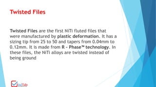Twisted Files
Twisted Files are the first NiTi fluted files that
were manufactured by plastic deformation. It has a
sizing tip from 25 to 50 and tapers from 0.04mm to
0.12mm. It is made from R - Phase™ technology. In
these files, the NiTi alloys are twisted instead of
being ground
 