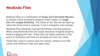 NeoEndo Files
NeoEndo Files is a combination of Shape and Controlled Memory.
It utilizes a heat treatment property which makes it a tough
file with unique flexibility. The flutes of the files do not open up
when the stress level is reached. It has a triangular cross-section.
NeoEndo Files should be used gently without exerting pressure.
While using NeoEndo Files the canals should be irrigated properly
before engaging the files. These files are taken passively to the
point of resistance and then are brushed out from the canal.
These files come in various sizes for narrow, medium and wide
canals with different sizes and taper sizes.
 