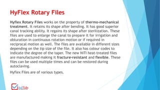 HyFlex Rotary Files
Hyflex Rotary Files works on the property of thermo-mechanical
treatment. It retains its shape after bending. It has good superior
canal tracking ability. It regains its shape after sterilization. These
files are used to enlarge the canal to prepare it for irrigation and
obturation in continuous rotation motion or if required in
reciprocal motion as well. The files are available in different sizes
depending on the tip size of the file. It also has colour codes to
indicate the degree of the taper. The new NiTi heat-treated files
are manufactured making it fracture-resistant and flexible. These
files can be used multiple times and can be restored during
autoclaving.
Hyflex Files are of various types.
 