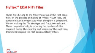 Hyflex™ EDM NiTi Files
These files belong to the 5th generation of the root canal
files. In the process of making of Hyflex ™ EDM files, the
surface material evaporates when the spark is generated.
Hence, making the file stronger and fracture-resistant.
These properties help in reducing the number of files
required during the cleaning and shaping of the root canal
treatment keeping the root canal anatomy intact.
 