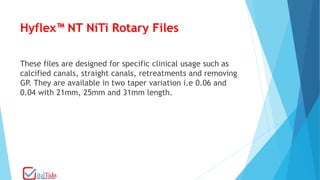 Hyflex™ NT NiTi Rotary Files
These files are designed for specific clinical usage such as
calcified canals, straight canals, retreatments and removing
GP. They are available in two taper variation i.e 0.06 and
0.04 with 21mm, 25mm and 31mm length.
 