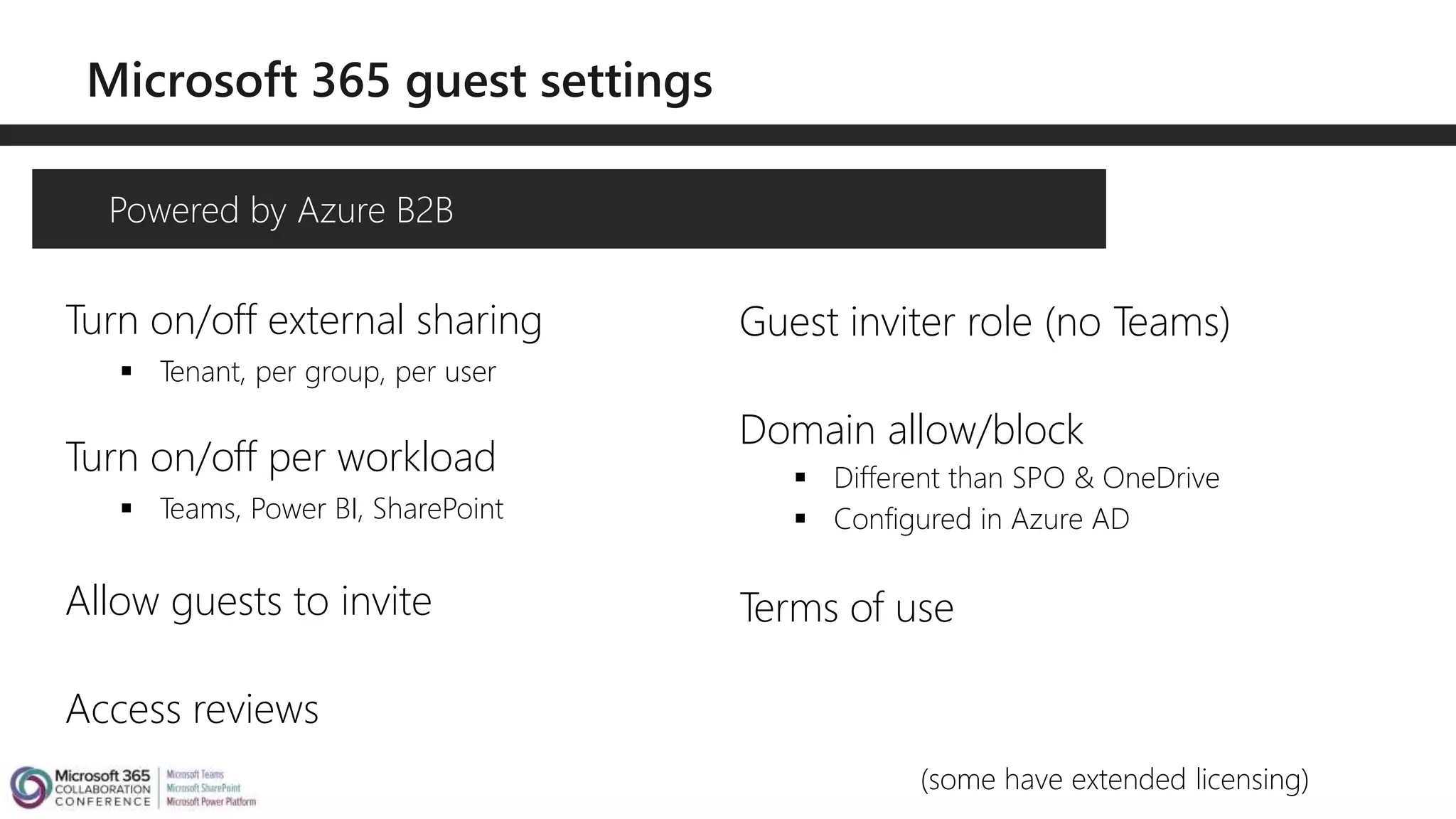 Turn on/off external sharing
 Tenant, per group, per user
Turn on/off per workload
 Teams, Power BI, SharePoint
Allow guests to invite
Access reviews
Powered by Azure B2B
Guest inviter role (no Teams)
Domain allow/block
 Different than SPO & OneDrive
 Configured in Azure AD
Terms of use
(some have extended licensing)
 