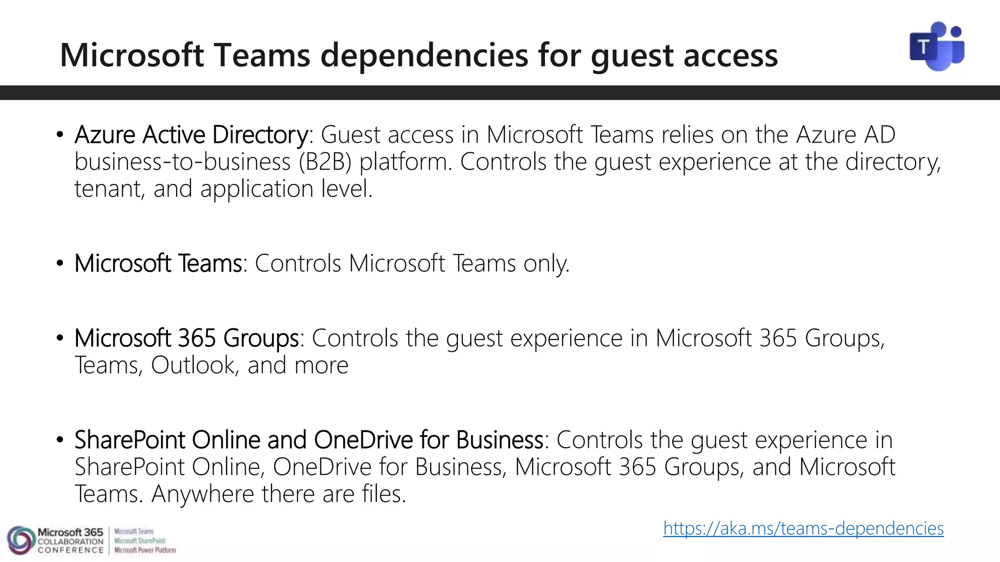 • Azure Active Directory: Guest access in Microsoft Teams relies on the Azure AD
business-to-business (B2B) platform. Controls the guest experience at the directory,
tenant, and application level.
• Microsoft Teams: Controls Microsoft Teams only.
• Microsoft 365 Groups: Controls the guest experience in Microsoft 365 Groups,
Teams, Outlook, and more
• SharePoint Online and OneDrive for Business: Controls the guest experience in
SharePoint Online, OneDrive for Business, Microsoft 365 Groups, and Microsoft
Teams. Anywhere there are files.
https://aka.ms/teams-dependencies
 