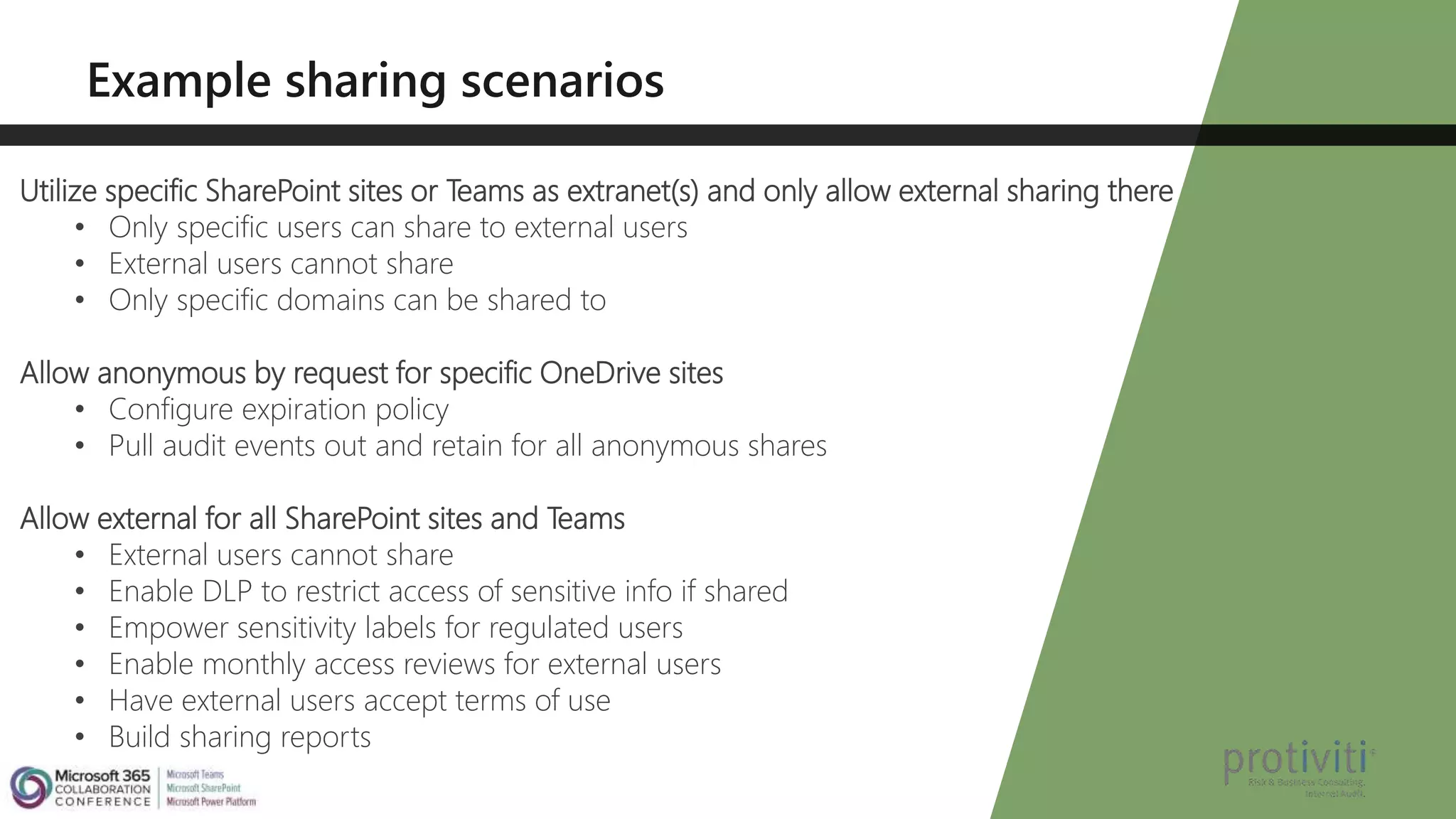 Utilize specific SharePoint sites or Teams as extranet(s) and only allow external sharing there
• Only specific users can share to external users
• External users cannot share
• Only specific domains can be shared to
Allow anonymous by request for specific OneDrive sites
• Configure expiration policy
• Pull audit events out and retain for all anonymous shares
Allow external for all SharePoint sites and Teams
• External users cannot share
• Enable DLP to restrict access of sensitive info if shared
• Empower sensitivity labels for regulated users
• Enable monthly access reviews for external users
• Have external users accept terms of use
• Build sharing reports
 
