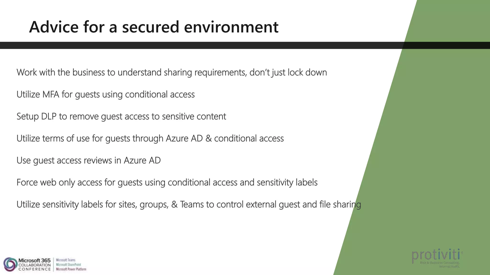 Work with the business to understand sharing requirements, don’t just lock down
Utilize MFA for guests using conditional access
Setup DLP to remove guest access to sensitive content
Utilize terms of use for guests through Azure AD & conditional access
Use guest access reviews in Azure AD
Force web only access for guests using conditional access and sensitivity labels
Utilize sensitivity labels for sites, groups, & Teams to control external guest and file sharing
 