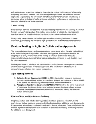 A/B testing stands as a robust method to determine the optimal performance of a feature by
comparing two distinct versions. This split testing technique divides website traffic into two
segments—experiencing the "A" version of the feature and the "B" version. Initial testing is
conducted with a limited set of traffic, and once satisfactory performance is confirmed, the
feature is released to the entire user base.
‍
2. Field Testing
Field testing is a crucial approach that involves assessing the behavior and usability of a feature
from an end user's perspective. This method allows testers to validate the new feature in
real-time scenarios, providing insights into its performance in actual usage scenarios.
Incorporating these methods into mobile application feature testing ensures a thorough
evaluation, guaranteeing the delivery of high-quality features that enhance user experience.
Feature Testing in Agile: A Collaborative Approach
The synergy between testers and developers takes center stage within the Agile methodology.
Each iteration in Agile incorporates a dedicated testing phase, ensuring that testing is an
integral part of every development cycle. Testing of a feature commences during its
implementation phase, culminating in a feature-ready state at the end of each iteration, ready
for customer release.
In the Agile framework, testing is not the exclusive domain of testers; developers and business
analysts actively participate in the testing process. This collaborative effort ensures a
comprehensive evaluation from various perspectives.
Agile Testing Methods
1. Behavior-Driven Development (BDD): In BDD, stakeholders engage in continuous
discussions—developers, testers, and business analysts. Various aspects and scenarios
of the feature are meticulously considered before development kicks off.
2. Acceptance Test-Driven Development (ATDD): ATDD involves the active involvement
of customers, developers, testers, and business analysts. Customers focus on issue
resolution, developers strategize implementation, and testers identify issues in the
feature for resolution.
Feature Tests and Continuous Delivery
Integrating feature tests into the delivery process facilitates quick idea validation, metric
analysis, and feature readiness assessment without necessitating additional code deployments.
Experimenting with different configurations allows for feature refinement. Once satisfied with the
metrics, a gradual feature rollout to all users can be executed seamlessly, eliminating the need
for additional code deployment.
 