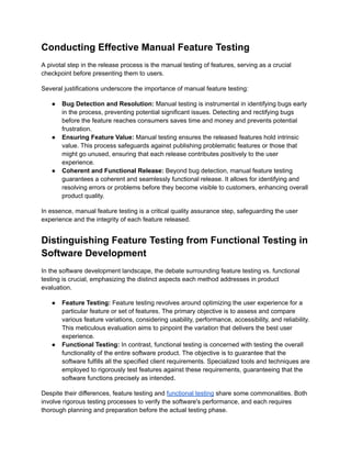 Conducting Effective Manual Feature Testing
A pivotal step in the release process is the manual testing of features, serving as a crucial
checkpoint before presenting them to users.
Several justifications underscore the importance of manual feature testing:
● Bug Detection and Resolution: Manual testing is instrumental in identifying bugs early
in the process, preventing potential significant issues. Detecting and rectifying bugs
before the feature reaches consumers saves time and money and prevents potential
frustration.
● Ensuring Feature Value: Manual testing ensures the released features hold intrinsic
value. This process safeguards against publishing problematic features or those that
might go unused, ensuring that each release contributes positively to the user
experience.
● Coherent and Functional Release: Beyond bug detection, manual feature testing
guarantees a coherent and seamlessly functional release. It allows for identifying and
resolving errors or problems before they become visible to customers, enhancing overall
product quality.
In essence, manual feature testing is a critical quality assurance step, safeguarding the user
experience and the integrity of each feature released.
Distinguishing Feature Testing from Functional Testing in
Software Development
In the software development landscape, the debate surrounding feature testing vs. functional
testing is crucial, emphasizing the distinct aspects each method addresses in product
evaluation.
● Feature Testing: Feature testing revolves around optimizing the user experience for a
particular feature or set of features. The primary objective is to assess and compare
various feature variations, considering usability, performance, accessibility, and reliability.
This meticulous evaluation aims to pinpoint the variation that delivers the best user
experience.
● Functional Testing: In contrast, functional testing is concerned with testing the overall
functionality of the entire software product. The objective is to guarantee that the
software fulfills all the specified client requirements. Specialized tools and techniques are
employed to rigorously test features against these requirements, guaranteeing that the
software functions precisely as intended.
Despite their differences, feature testing and functional testing share some commonalities. Both
involve rigorous testing processes to verify the software's performance, and each requires
thorough planning and preparation before the actual testing phase.
 