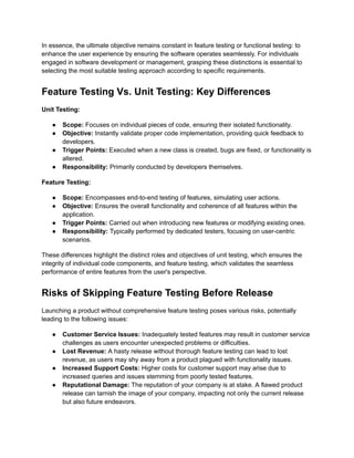 In essence, the ultimate objective remains constant in feature testing or functional testing: to
enhance the user experience by ensuring the software operates seamlessly. For individuals
engaged in software development or management, grasping these distinctions is essential to
selecting the most suitable testing approach according to specific requirements.
Feature Testing Vs. Unit Testing: Key Differences
Unit Testing:
● Scope: Focuses on individual pieces of code, ensuring their isolated functionality.
● Objective: Instantly validate proper code implementation, providing quick feedback to
developers.
● Trigger Points: Executed when a new class is created, bugs are fixed, or functionality is
altered.
● Responsibility: Primarily conducted by developers themselves.
Feature Testing:
● Scope: Encompasses end-to-end testing of features, simulating user actions.
● Objective: Ensures the overall functionality and coherence of all features within the
application.
● Trigger Points: Carried out when introducing new features or modifying existing ones.
● Responsibility: Typically performed by dedicated testers, focusing on user-centric
scenarios.
These differences highlight the distinct roles and objectives of unit testing, which ensures the
integrity of individual code components, and feature testing, which validates the seamless
performance of entire features from the user's perspective.
Risks of Skipping Feature Testing Before Release
Launching a product without comprehensive feature testing poses various risks, potentially
leading to the following issues:
● Customer Service Issues: Inadequately tested features may result in customer service
challenges as users encounter unexpected problems or difficulties.
● Lost Revenue: A hasty release without thorough feature testing can lead to lost
revenue, as users may shy away from a product plagued with functionality issues.
● Increased Support Costs: Higher costs for customer support may arise due to
increased queries and issues stemming from poorly tested features.
● Reputational Damage: The reputation of your company is at stake. A flawed product
release can tarnish the image of your company, impacting not only the current release
but also future endeavors.
 