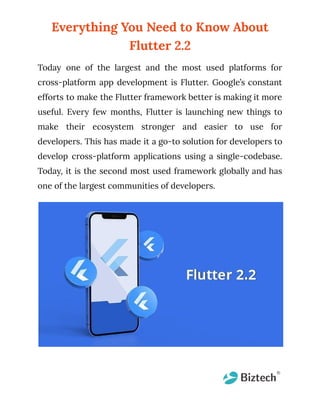 Everything You Need to Know About
Flutter 2.2
Today one of the largest and the most used platforms for
cross-platform app development is Flutter. Google’s constant
efforts to make the Flutter framework better is making it more
useful. Every few months, Flutter is launching new things to
make their ecosystem stronger and easier to use for
developers. This has made it a go-to solution for developers to
develop cross-platform applications using a single-codebase.
Today, it is the second most used framework globally and has
one of the largest communities of developers.
 