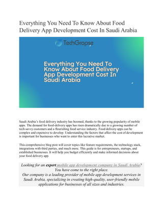Everything You Need To Know About Food
Delivery App Development Cost In Saudi Arabia
Saudi Arabia’s food delivery industry has boomed, thanks to the growing popularity of mobile
apps. The demand for food-delivery apps has risen dramatically due to a growing number of
tech-savvy customers and a flourishing food service industry. Food delivery apps can be
complex and expensive to develop. Understanding the factors that affect the cost of development
is important for businesses who want to enter this lucrative market.
This comprehensive blog post will cover topics like feature requirements, the technology stack,
integrations with third parties, and much more. This guide is for entrepreneurs, startups, and
established businesses. It will help you budget efficiently and make informed decisions about
your food delivery app.
Looking for an expert mobile app development company in Saudi Arabia?
You have come to the right place.
Our company is a leading provider of mobile app development services in
Saudi Arabia, specializing in creating high-quality, user-friendly mobile
applications for businesses of all sizes and industries.
 