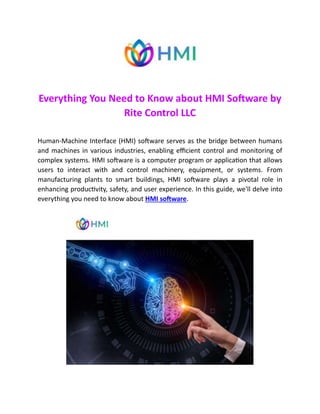 Everything You Need to Know about HMI Software by
Rite Control LLC
Human-Machine Interface (HMI) software serves as the bridge between humans
and machines in various industries, enabling efficient control and monitoring of
complex systems. HMI software is a computer program or application that allows
users to interact with and control machinery, equipment, or systems. From
manufacturing plants to smart buildings, HMI software plays a pivotal role in
enhancing productivity, safety, and user experience. In this guide, we'll delve into
everything you need to know about HMI software.
 