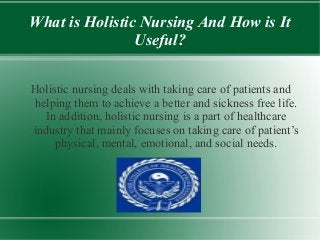 What is Holistic Nursing And How is It
Useful?
Holistic nursing deals with taking care of patients and
helping them to achieve a better and sickness free life.
In addition, holistic nursing is a part of healthcare
industry that mainly focuses on taking care of patient’s
physical, mental, emotional, and social needs.
 