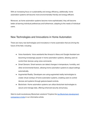 With an increasing focus on sustainability and energy efficiency, additionally, home
automation systems will become more environmentally friendly and energy-efficient.
Moreover, as home automation systems become more sophisticated, they will become
better at learning individual preferences and furthermore, adapting to the needs of individual
users.
New Technologies and Innovations in Home Automation
There are many new technologies and innovations in home automation that are driving the
future of the field, including:
● Voice Assistants: Voice assistants like Amazon’s Alexa and Google Assistant are
becoming increasingly popular in home automation systems, allowing users to
control their devices using voice commands.
● Smart Sensors: Smart sensors can detect changes in temperature, humidity, and
other environmental factors, allowing home automation systems to adjust settings
automatically.
● Augmented Reality: Developers are using augmented reality technologies to
create virtual overlays of home automation systems, enabling users to control
devices and systems through gesture-based controls.
● Blockchain: Home automation systems can utilize blockchain technologies to
secure and manage data, offering enhanced security and privacy.
Want to build revolutionary Blockchain solutions? Explore the top Blockchain development
companies in India in our informative article.
 