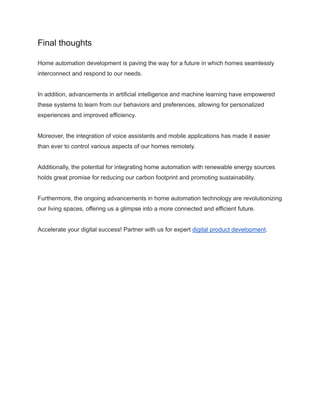 Final thoughts
Home automation development is paving the way for a future in which homes seamlessly
interconnect and respond to our needs.
In addition, advancements in artificial intelligence and machine learning have empowered
these systems to learn from our behaviors and preferences, allowing for personalized
experiences and improved efficiency.
Moreover, the integration of voice assistants and mobile applications has made it easier
than ever to control various aspects of our homes remotely.
Additionally, the potential for integrating home automation with renewable energy sources
holds great promise for reducing our carbon footprint and promoting sustainability.
Furthermore, the ongoing advancements in home automation technology are revolutionizing
our living spaces, offering us a glimpse into a more connected and efficient future.
Accelerate your digital success! Partner with us for expert digital product development.
 