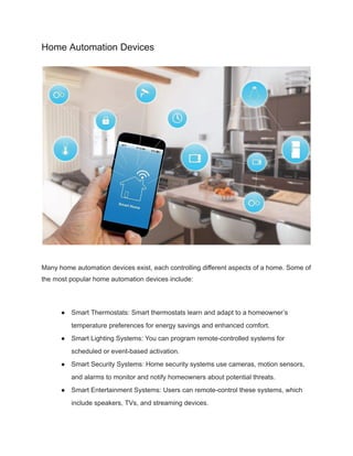 Home Automation Devices
Many home automation devices exist, each controlling different aspects of a home. Some of
the most popular home automation devices include:
● Smart Thermostats: Smart thermostats learn and adapt to a homeowner’s
temperature preferences for energy savings and enhanced comfort.
● Smart Lighting Systems: You can program remote-controlled systems for
scheduled or event-based activation.
● Smart Security Systems: Home security systems use cameras, motion sensors,
and alarms to monitor and notify homeowners about potential threats.
● Smart Entertainment Systems: Users can remote-control these systems, which
include speakers, TVs, and streaming devices.
 