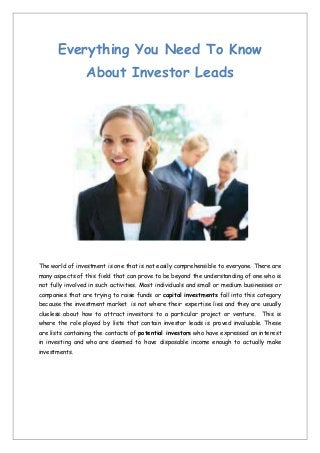 Everything You Need To Know
About Investor Leads

The world of investment is one that is not easily comprehensible to everyone. There are
many aspects of this field that can prove to be beyond the understanding of one who is
not fully involved in such activities. Most individuals and small or medium businesses or
companies that are trying to raise funds or capital investments fall into this category
because the investment market is not where their expertise lies and they are usually
clueless about how to attract investors to a particular project or venture. This is
where the role played by lists that contain investor leads is proved invaluable. These
are lists containing the contacts of potential investors who have expressed an interest
in investing and who are deemed to have disposable income enough to actually make
investments.

 