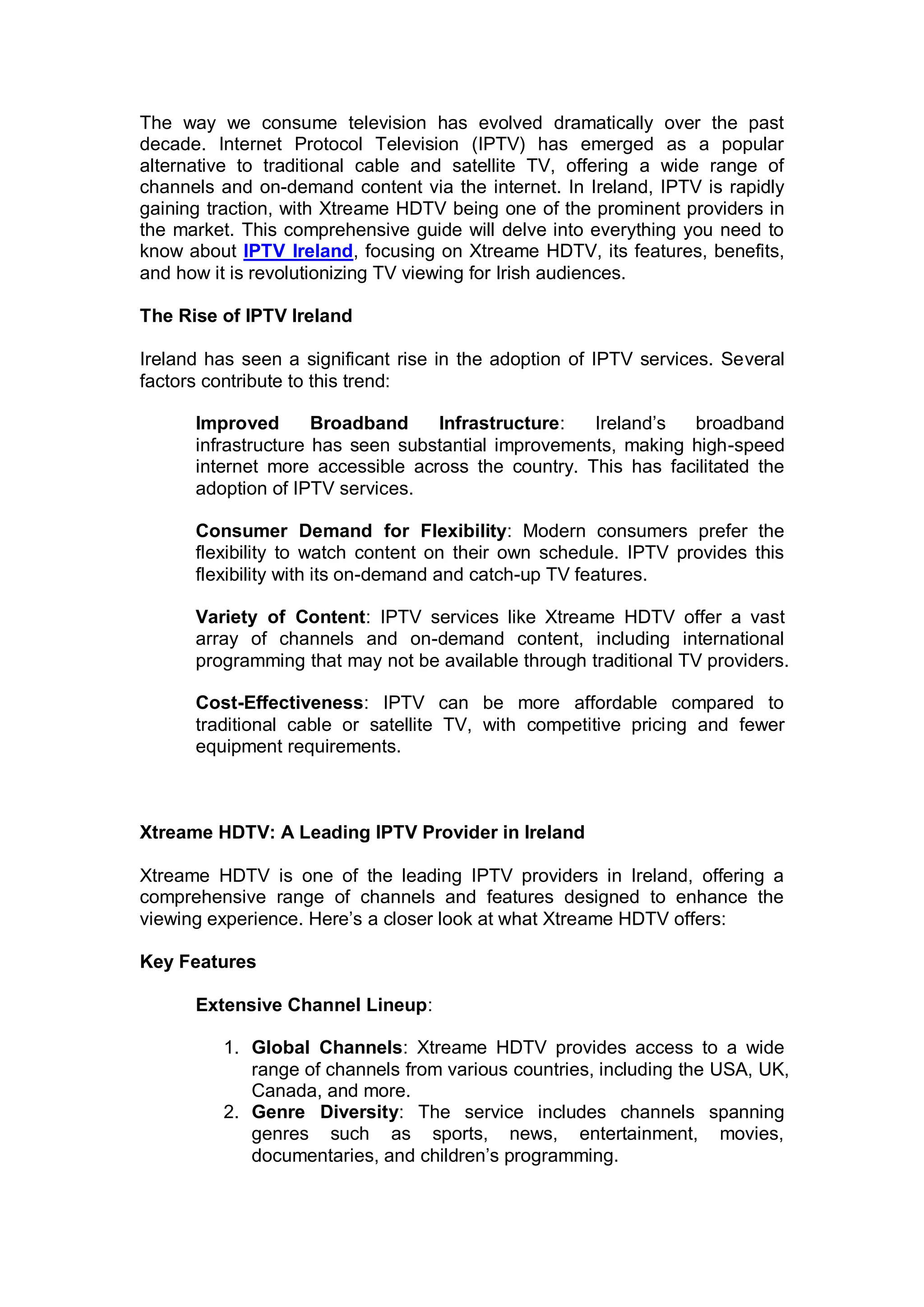 The way we consume television has evolved dramatically over the past
decade. Internet Protocol Television (IPTV) has emerged as a popular
alternative to traditional cable and satellite TV, offering a wide range of
channels and on-demand content via the internet. In Ireland, IPTV is rapidly
gaining traction, with Xtreame HDTV being one of the prominent providers in
the market. This comprehensive guide will delve into everything you need to
know about IPTV Ireland, focusing on Xtreame HDTV, its features, benefits,
and how it is revolutionizing TV viewing for Irish audiences.
The Rise of IPTV Ireland
Ireland has seen a significant rise in the adoption of IPTV services. Several
factors contribute to this trend:
Improved Broadband Infrastructure: Ireland’s broadband
infrastructure has seen substantial improvements, making high-speed
internet more accessible across the country. This has facilitated the
adoption of IPTV services.
Consumer Demand for Flexibility: Modern consumers prefer the
flexibility to watch content on their own schedule. IPTV provides this
flexibility with its on-demand and catch-up TV features.
Variety of Content: IPTV services like Xtreame HDTV offer a vast
array of channels and on-demand content, including international
programming that may not be available through traditional TV providers.
Cost-Effectiveness: IPTV can be more affordable compared to
traditional cable or satellite TV, with competitive pricing and fewer
equipment requirements.
Xtreame HDTV: A Leading IPTV Provider in Ireland
Xtreame HDTV is one of the leading IPTV providers in Ireland, offering a
comprehensive range of channels and features designed to enhance the
viewing experience. Here’s a closer look at what Xtreame HDTV offers:
Key Features
Extensive Channel Lineup:
1. Global Channels: Xtreame HDTV provides access to a wide
range of channels from various countries, including the USA, UK,
Canada, and more.
2. Genre Diversity: The service includes channels spanning
genres such as sports, news, entertainment, movies,
documentaries, and children’s programming.
 