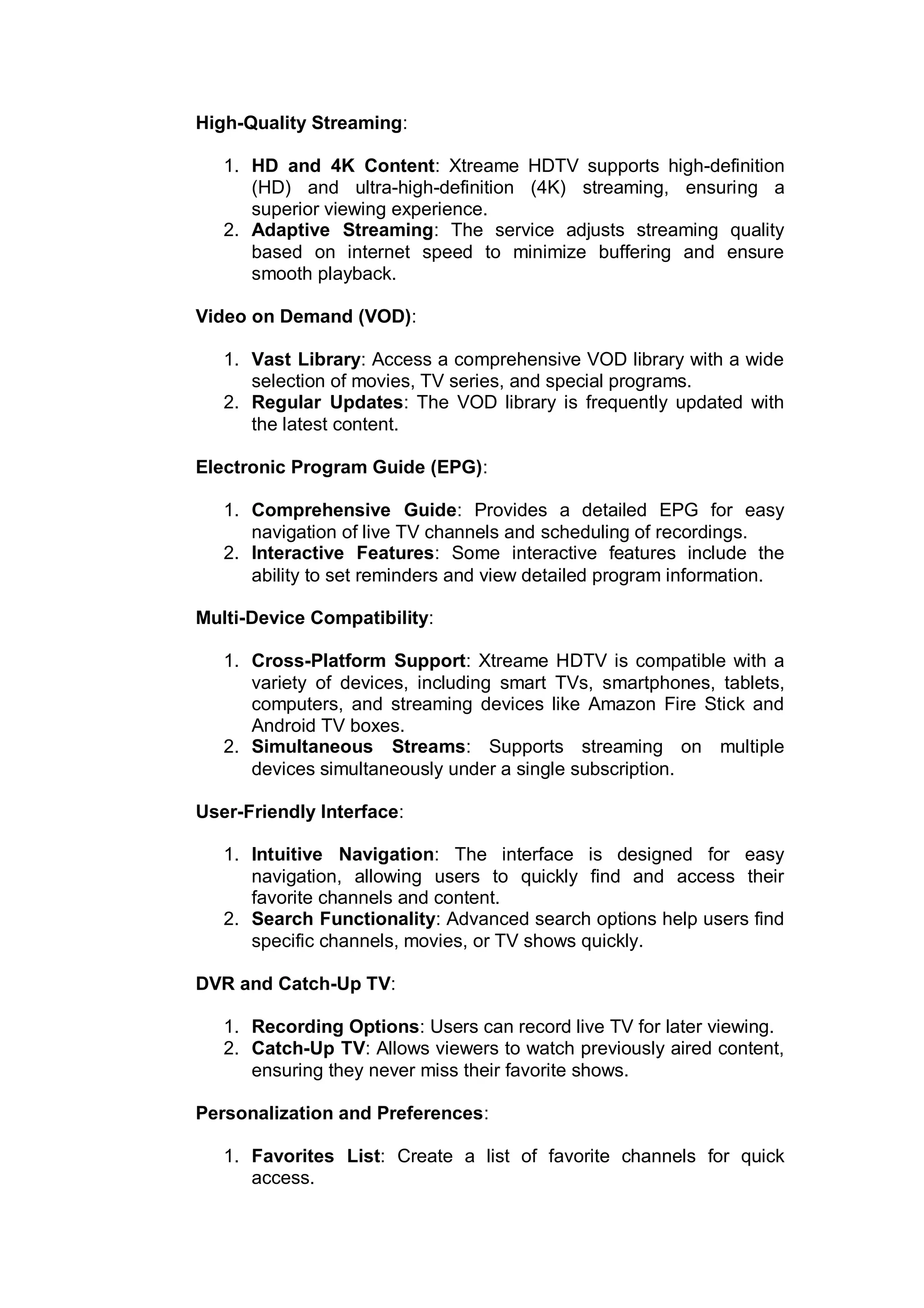 High-Quality Streaming:
1. HD and 4K Content: Xtreame HDTV supports high-definition
(HD) and ultra-high-definition (4K) streaming, ensuring a
superior viewing experience.
2. Adaptive Streaming: The service adjusts streaming quality
based on internet speed to minimize buffering and ensure
smooth playback.
Video on Demand (VOD):
1. Vast Library: Access a comprehensive VOD library with a wide
selection of movies, TV series, and special programs.
2. Regular Updates: The VOD library is frequently updated with
the latest content.
Electronic Program Guide (EPG):
1. Comprehensive Guide: Provides a detailed EPG for easy
navigation of live TV channels and scheduling of recordings.
2. Interactive Features: Some interactive features include the
ability to set reminders and view detailed program information.
Multi-Device Compatibility:
1. Cross-Platform Support: Xtreame HDTV is compatible with a
variety of devices, including smart TVs, smartphones, tablets,
computers, and streaming devices like Amazon Fire Stick and
Android TV boxes.
2. Simultaneous Streams: Supports streaming on multiple
devices simultaneously under a single subscription.
User-Friendly Interface:
1. Intuitive Navigation: The interface is designed for easy
navigation, allowing users to quickly find and access their
favorite channels and content.
2. Search Functionality: Advanced search options help users find
specific channels, movies, or TV shows quickly.
DVR and Catch-Up TV:
1. Recording Options: Users can record live TV for later viewing.
2. Catch-Up TV: Allows viewers to watch previously aired content,
ensuring they never miss their favorite shows.
Personalization and Preferences:
1. Favorites List: Create a list of favorite channels for quick
access.
 