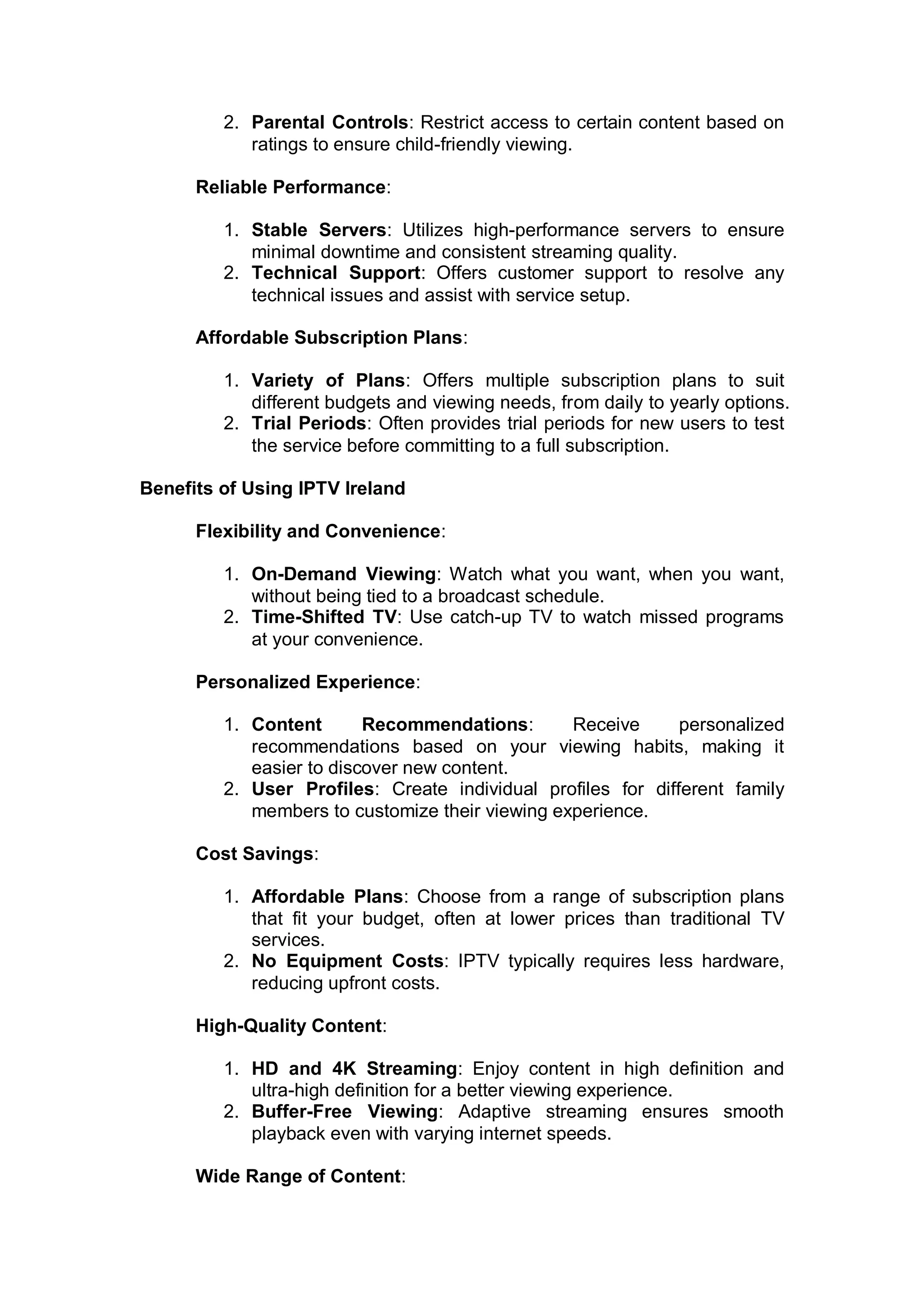 2. Parental Controls: Restrict access to certain content based on
ratings to ensure child-friendly viewing.
Reliable Performance:
1. Stable Servers: Utilizes high-performance servers to ensure
minimal downtime and consistent streaming quality.
2. Technical Support: Offers customer support to resolve any
technical issues and assist with service setup.
Affordable Subscription Plans:
1. Variety of Plans: Offers multiple subscription plans to suit
different budgets and viewing needs, from daily to yearly options.
2. Trial Periods: Often provides trial periods for new users to test
the service before committing to a full subscription.
Benefits of Using IPTV Ireland
Flexibility and Convenience:
1. On-Demand Viewing: Watch what you want, when you want,
without being tied to a broadcast schedule.
2. Time-Shifted TV: Use catch-up TV to watch missed programs
at your convenience.
Personalized Experience:
1. Content Recommendations: Receive personalized
recommendations based on your viewing habits, making it
easier to discover new content.
2. User Profiles: Create individual profiles for different family
members to customize their viewing experience.
Cost Savings:
1. Affordable Plans: Choose from a range of subscription plans
that fit your budget, often at lower prices than traditional TV
services.
2. No Equipment Costs: IPTV typically requires less hardware,
reducing upfront costs.
High-Quality Content:
1. HD and 4K Streaming: Enjoy content in high definition and
ultra-high definition for a better viewing experience.
2. Buffer-Free Viewing: Adaptive streaming ensures smooth
playback even with varying internet speeds.
Wide Range of Content:
 